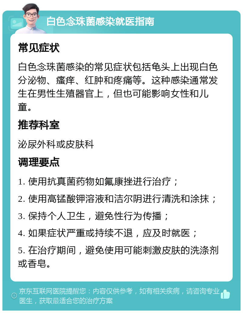 白色念珠菌感染就医指南 常见症状 白色念珠菌感染的常见症状包括龟头上出现白色分泌物、瘙痒、红肿和疼痛等。这种感染通常发生在男性生殖器官上，但也可能影响女性和儿童。 推荐科室 泌尿外科或皮肤科 调理要点 1. 使用抗真菌药物如氟康挫进行治疗； 2. 使用高锰酸钾溶液和洁尔阴进行清洗和涂抹； 3. 保持个人卫生，避免性行为传播； 4. 如果症状严重或持续不退，应及时就医； 5. 在治疗期间，避免使用可能刺激皮肤的洗涤剂或香皂。