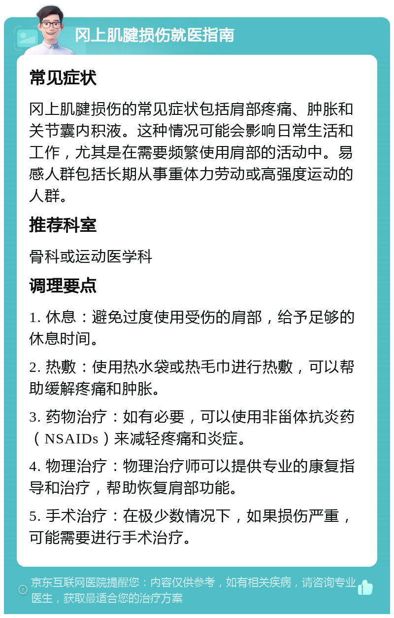 冈上肌腱损伤就医指南 常见症状 冈上肌腱损伤的常见症状包括肩部疼痛、肿胀和关节囊内积液。这种情况可能会影响日常生活和工作，尤其是在需要频繁使用肩部的活动中。易感人群包括长期从事重体力劳动或高强度运动的人群。 推荐科室 骨科或运动医学科 调理要点 1. 休息：避免过度使用受伤的肩部，给予足够的休息时间。 2. 热敷：使用热水袋或热毛巾进行热敷，可以帮助缓解疼痛和肿胀。 3. 药物治疗：如有必要，可以使用非甾体抗炎药（NSAIDs）来减轻疼痛和炎症。 4. 物理治疗：物理治疗师可以提供专业的康复指导和治疗，帮助恢复肩部功能。 5. 手术治疗：在极少数情况下，如果损伤严重，可能需要进行手术治疗。