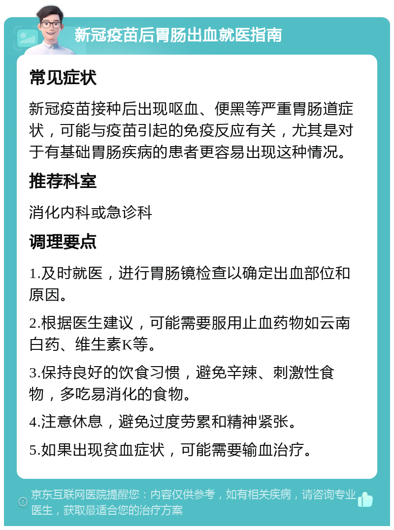 新冠疫苗后胃肠出血就医指南 常见症状 新冠疫苗接种后出现呕血、便黑等严重胃肠道症状，可能与疫苗引起的免疫反应有关，尤其是对于有基础胃肠疾病的患者更容易出现这种情况。 推荐科室 消化内科或急诊科 调理要点 1.及时就医，进行胃肠镜检查以确定出血部位和原因。 2.根据医生建议，可能需要服用止血药物如云南白药、维生素K等。 3.保持良好的饮食习惯，避免辛辣、刺激性食物，多吃易消化的食物。 4.注意休息，避免过度劳累和精神紧张。 5.如果出现贫血症状，可能需要输血治疗。