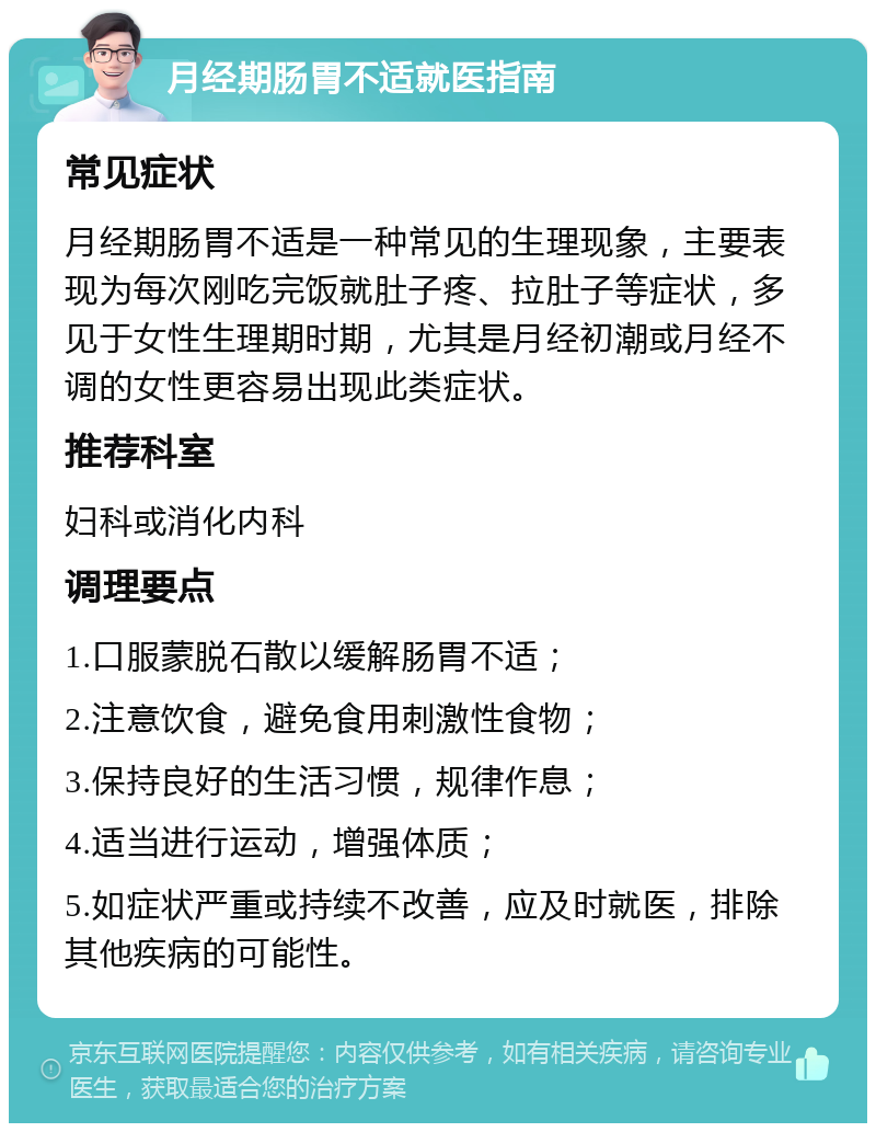 月经期肠胃不适就医指南 常见症状 月经期肠胃不适是一种常见的生理现象，主要表现为每次刚吃完饭就肚子疼、拉肚子等症状，多见于女性生理期时期，尤其是月经初潮或月经不调的女性更容易出现此类症状。 推荐科室 妇科或消化内科 调理要点 1.口服蒙脱石散以缓解肠胃不适； 2.注意饮食，避免食用刺激性食物； 3.保持良好的生活习惯，规律作息； 4.适当进行运动，增强体质； 5.如症状严重或持续不改善，应及时就医，排除其他疾病的可能性。