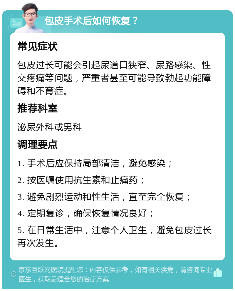 包皮手术后如何恢复？ 常见症状 包皮过长可能会引起尿道口狭窄、尿路感染、性交疼痛等问题，严重者甚至可能导致勃起功能障碍和不育症。 推荐科室 泌尿外科或男科 调理要点 1. 手术后应保持局部清洁，避免感染； 2. 按医嘱使用抗生素和止痛药； 3. 避免剧烈运动和性生活，直至完全恢复； 4. 定期复诊，确保恢复情况良好； 5. 在日常生活中，注意个人卫生，避免包皮过长再次发生。