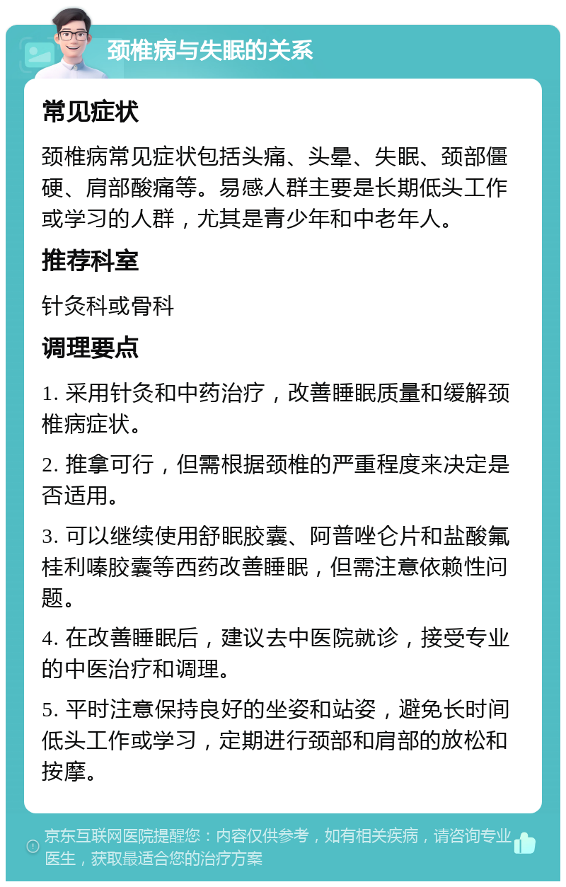 颈椎病与失眠的关系 常见症状 颈椎病常见症状包括头痛、头晕、失眠、颈部僵硬、肩部酸痛等。易感人群主要是长期低头工作或学习的人群，尤其是青少年和中老年人。 推荐科室 针灸科或骨科 调理要点 1. 采用针灸和中药治疗，改善睡眠质量和缓解颈椎病症状。 2. 推拿可行，但需根据颈椎的严重程度来决定是否适用。 3. 可以继续使用舒眠胶囊、阿普唑仑片和盐酸氟桂利嗪胶囊等西药改善睡眠，但需注意依赖性问题。 4. 在改善睡眠后，建议去中医院就诊，接受专业的中医治疗和调理。 5. 平时注意保持良好的坐姿和站姿，避免长时间低头工作或学习，定期进行颈部和肩部的放松和按摩。