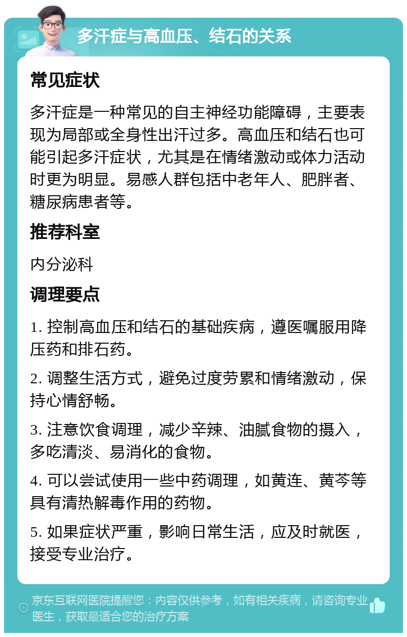 多汗症与高血压、结石的关系 常见症状 多汗症是一种常见的自主神经功能障碍，主要表现为局部或全身性出汗过多。高血压和结石也可能引起多汗症状，尤其是在情绪激动或体力活动时更为明显。易感人群包括中老年人、肥胖者、糖尿病患者等。 推荐科室 内分泌科 调理要点 1. 控制高血压和结石的基础疾病，遵医嘱服用降压药和排石药。 2. 调整生活方式，避免过度劳累和情绪激动，保持心情舒畅。 3. 注意饮食调理，减少辛辣、油腻食物的摄入，多吃清淡、易消化的食物。 4. 可以尝试使用一些中药调理，如黄连、黄芩等具有清热解毒作用的药物。 5. 如果症状严重，影响日常生活，应及时就医，接受专业治疗。