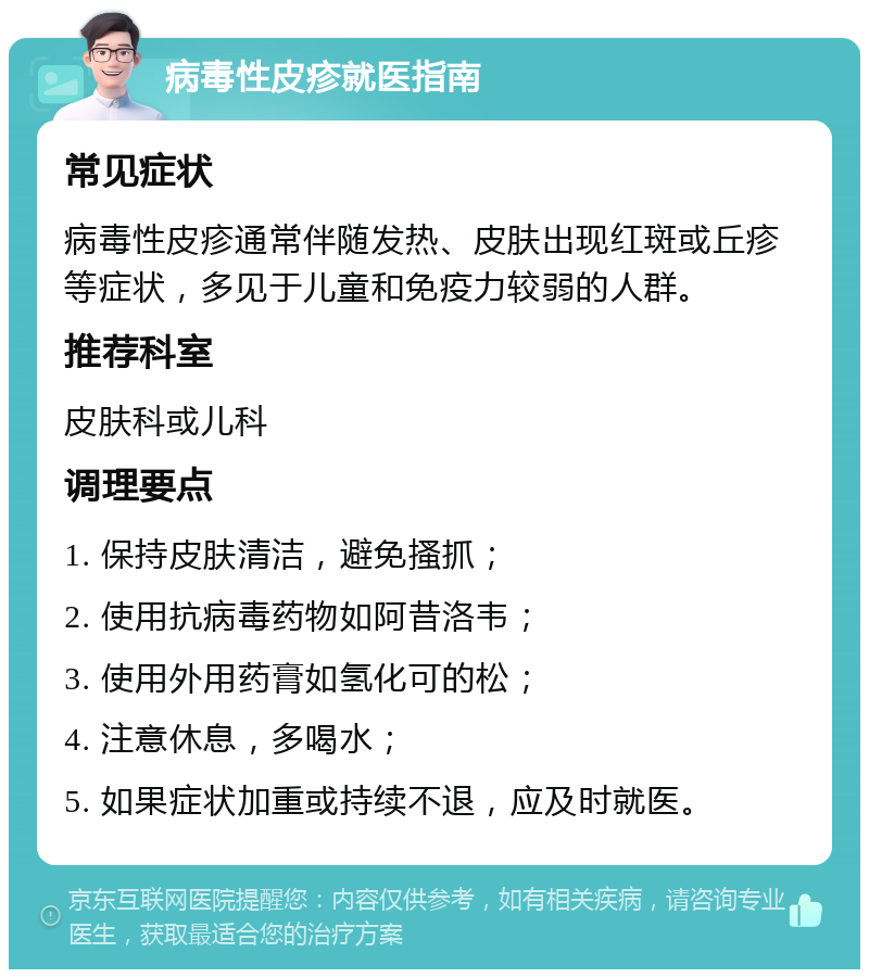 病毒性皮疹就医指南 常见症状 病毒性皮疹通常伴随发热、皮肤出现红斑或丘疹等症状，多见于儿童和免疫力较弱的人群。 推荐科室 皮肤科或儿科 调理要点 1. 保持皮肤清洁，避免搔抓； 2. 使用抗病毒药物如阿昔洛韦； 3. 使用外用药膏如氢化可的松； 4. 注意休息，多喝水； 5. 如果症状加重或持续不退，应及时就医。