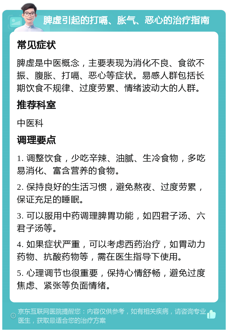 脾虚引起的打嗝、胀气、恶心的治疗指南 常见症状 脾虚是中医概念，主要表现为消化不良、食欲不振、腹胀、打嗝、恶心等症状。易感人群包括长期饮食不规律、过度劳累、情绪波动大的人群。 推荐科室 中医科 调理要点 1. 调整饮食，少吃辛辣、油腻、生冷食物，多吃易消化、富含营养的食物。 2. 保持良好的生活习惯，避免熬夜、过度劳累，保证充足的睡眠。 3. 可以服用中药调理脾胃功能，如四君子汤、六君子汤等。 4. 如果症状严重，可以考虑西药治疗，如胃动力药物、抗酸药物等，需在医生指导下使用。 5. 心理调节也很重要，保持心情舒畅，避免过度焦虑、紧张等负面情绪。