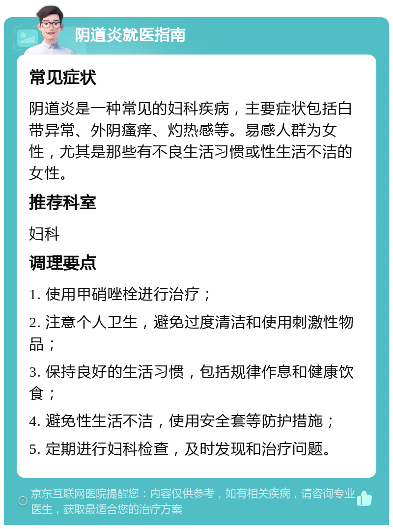 阴道炎就医指南 常见症状 阴道炎是一种常见的妇科疾病，主要症状包括白带异常、外阴瘙痒、灼热感等。易感人群为女性，尤其是那些有不良生活习惯或性生活不洁的女性。 推荐科室 妇科 调理要点 1. 使用甲硝唑栓进行治疗； 2. 注意个人卫生，避免过度清洁和使用刺激性物品； 3. 保持良好的生活习惯，包括规律作息和健康饮食； 4. 避免性生活不洁，使用安全套等防护措施； 5. 定期进行妇科检查，及时发现和治疗问题。