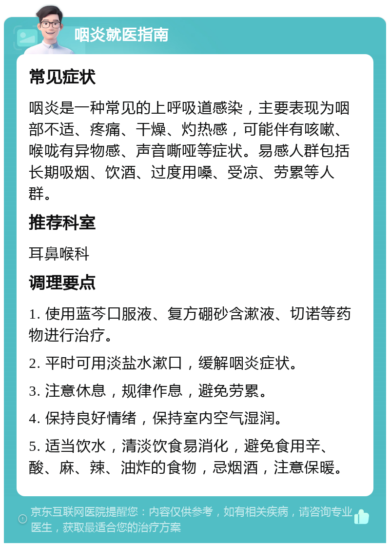 咽炎就医指南 常见症状 咽炎是一种常见的上呼吸道感染，主要表现为咽部不适、疼痛、干燥、灼热感，可能伴有咳嗽、喉咙有异物感、声音嘶哑等症状。易感人群包括长期吸烟、饮酒、过度用嗓、受凉、劳累等人群。 推荐科室 耳鼻喉科 调理要点 1. 使用蓝芩口服液、复方硼砂含漱液、切诺等药物进行治疗。 2. 平时可用淡盐水漱口，缓解咽炎症状。 3. 注意休息，规律作息，避免劳累。 4. 保持良好情绪，保持室内空气湿润。 5. 适当饮水，清淡饮食易消化，避免食用辛、酸、麻、辣、油炸的食物，忌烟酒，注意保暖。