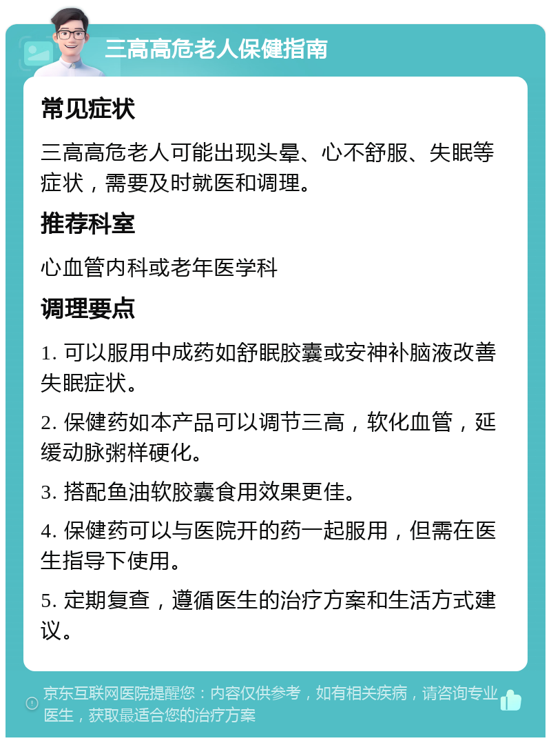 三高高危老人保健指南 常见症状 三高高危老人可能出现头晕、心不舒服、失眠等症状，需要及时就医和调理。 推荐科室 心血管内科或老年医学科 调理要点 1. 可以服用中成药如舒眠胶囊或安神补脑液改善失眠症状。 2. 保健药如本产品可以调节三高，软化血管，延缓动脉粥样硬化。 3. 搭配鱼油软胶囊食用效果更佳。 4. 保健药可以与医院开的药一起服用，但需在医生指导下使用。 5. 定期复查，遵循医生的治疗方案和生活方式建议。