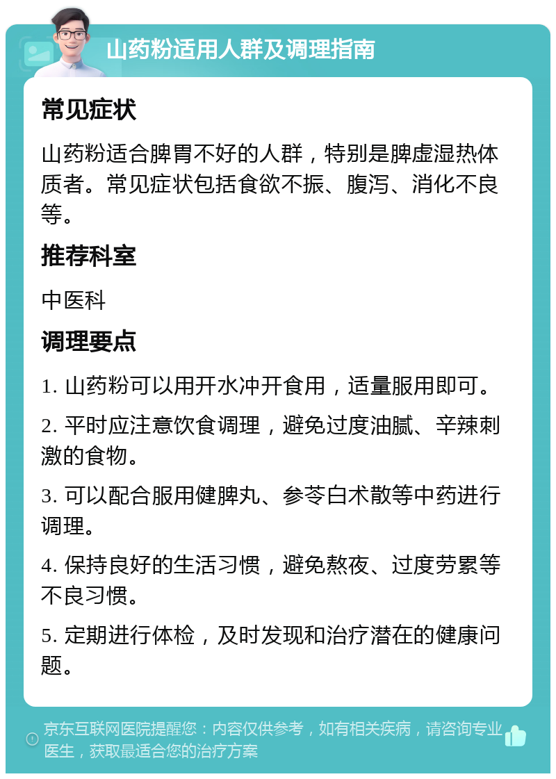 山药粉适用人群及调理指南 常见症状 山药粉适合脾胃不好的人群，特别是脾虚湿热体质者。常见症状包括食欲不振、腹泻、消化不良等。 推荐科室 中医科 调理要点 1. 山药粉可以用开水冲开食用，适量服用即可。 2. 平时应注意饮食调理，避免过度油腻、辛辣刺激的食物。 3. 可以配合服用健脾丸、参苓白术散等中药进行调理。 4. 保持良好的生活习惯，避免熬夜、过度劳累等不良习惯。 5. 定期进行体检，及时发现和治疗潜在的健康问题。