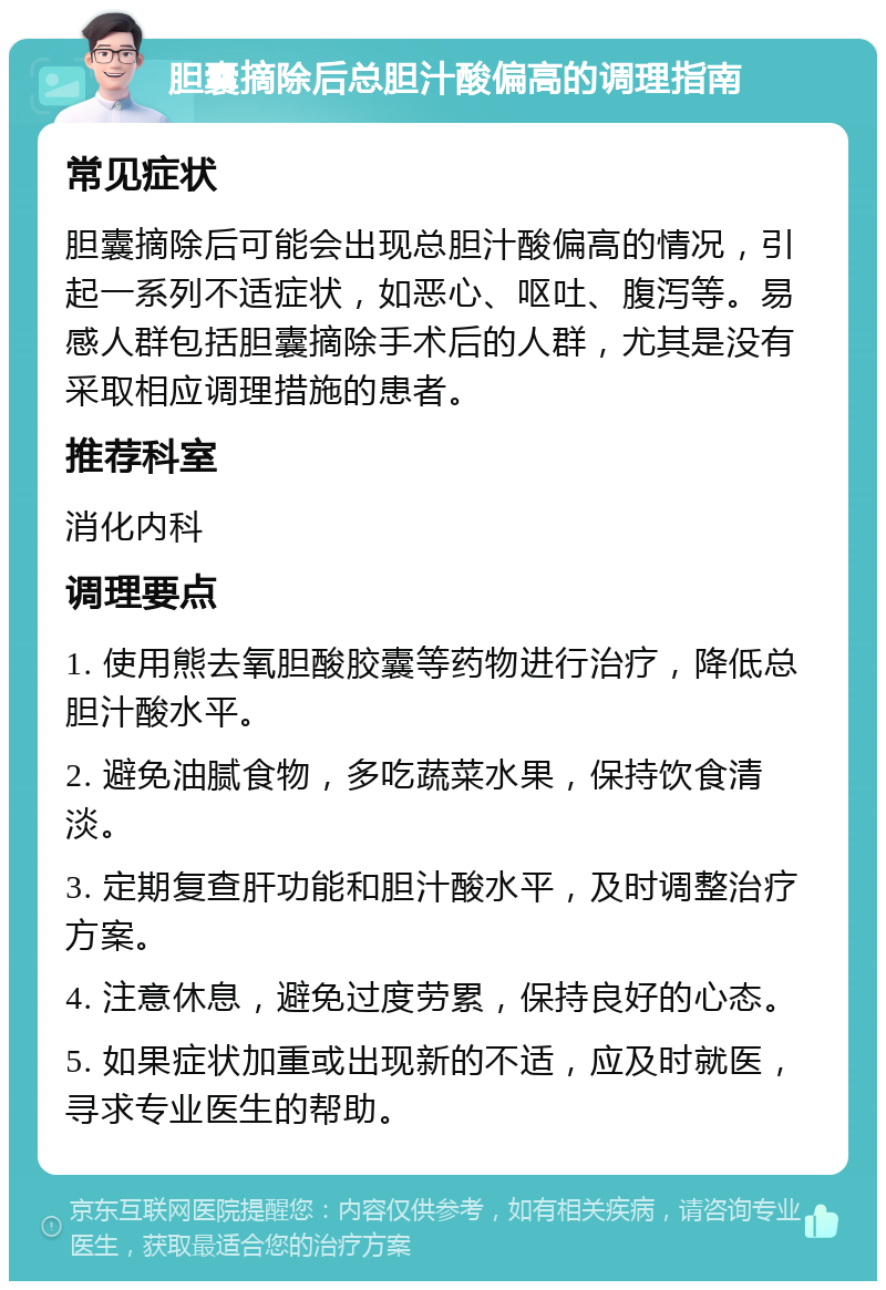 胆囊摘除后总胆汁酸偏高的调理指南 常见症状 胆囊摘除后可能会出现总胆汁酸偏高的情况，引起一系列不适症状，如恶心、呕吐、腹泻等。易感人群包括胆囊摘除手术后的人群，尤其是没有采取相应调理措施的患者。 推荐科室 消化内科 调理要点 1. 使用熊去氧胆酸胶囊等药物进行治疗，降低总胆汁酸水平。 2. 避免油腻食物，多吃蔬菜水果，保持饮食清淡。 3. 定期复查肝功能和胆汁酸水平，及时调整治疗方案。 4. 注意休息，避免过度劳累，保持良好的心态。 5. 如果症状加重或出现新的不适，应及时就医，寻求专业医生的帮助。