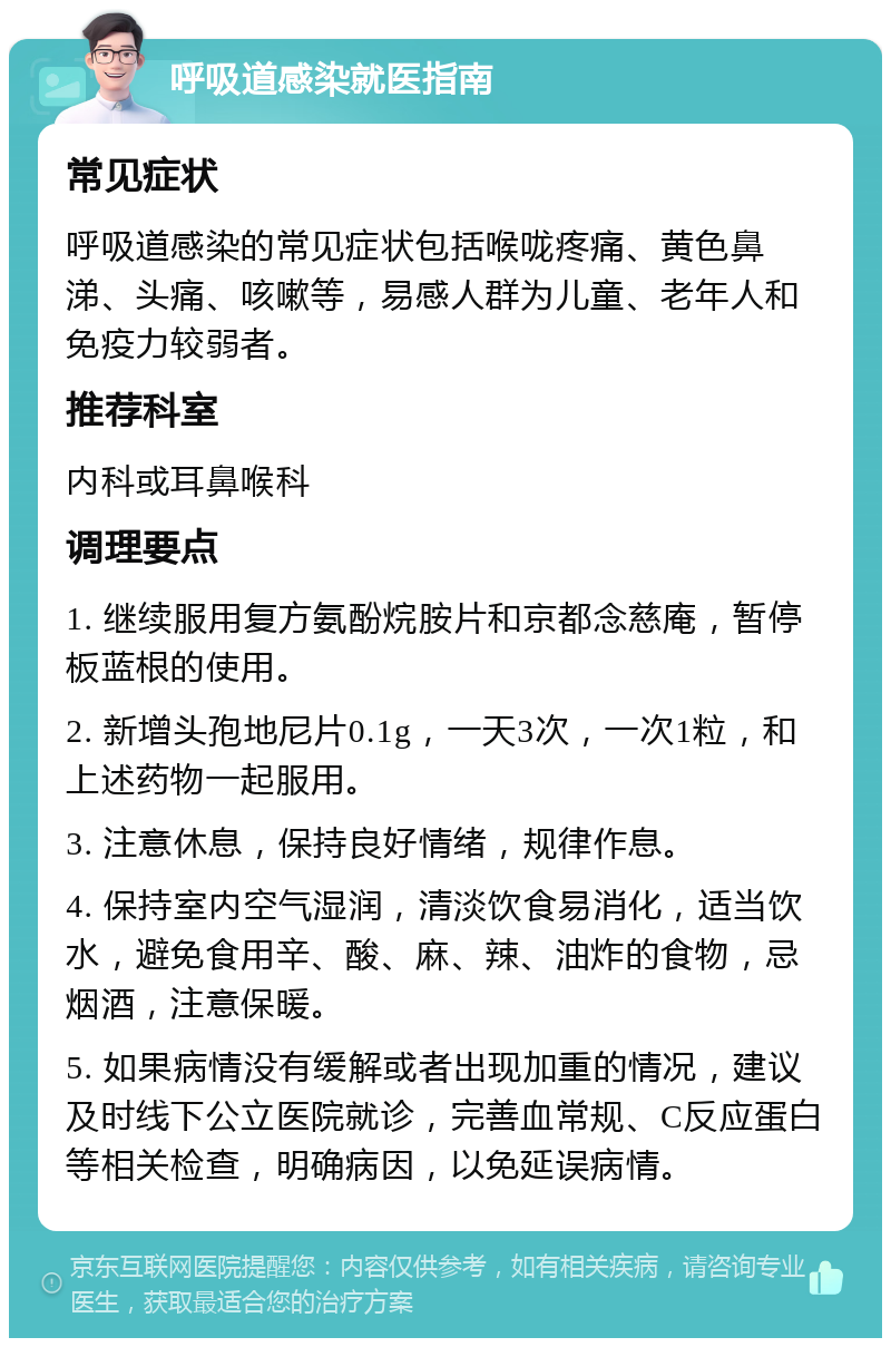 呼吸道感染就医指南 常见症状 呼吸道感染的常见症状包括喉咙疼痛、黄色鼻涕、头痛、咳嗽等，易感人群为儿童、老年人和免疫力较弱者。 推荐科室 内科或耳鼻喉科 调理要点 1. 继续服用复方氨酚烷胺片和京都念慈庵，暂停板蓝根的使用。 2. 新增头孢地尼片0.1g，一天3次，一次1粒，和上述药物一起服用。 3. 注意休息，保持良好情绪，规律作息。 4. 保持室内空气湿润，清淡饮食易消化，适当饮水，避免食用辛、酸、麻、辣、油炸的食物，忌烟酒，注意保暖。 5. 如果病情没有缓解或者出现加重的情况，建议及时线下公立医院就诊，完善血常规、C反应蛋白等相关检查，明确病因，以免延误病情。