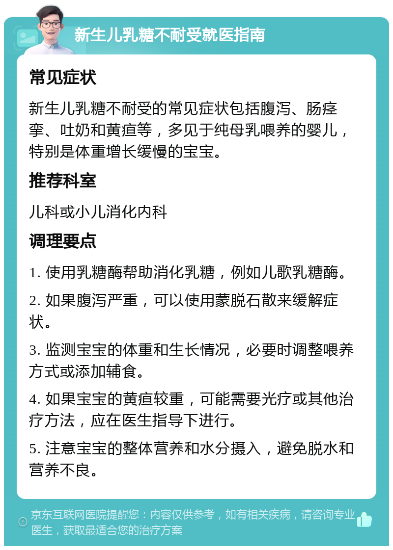 新生儿乳糖不耐受就医指南 常见症状 新生儿乳糖不耐受的常见症状包括腹泻、肠痉挛、吐奶和黄疸等，多见于纯母乳喂养的婴儿，特别是体重增长缓慢的宝宝。 推荐科室 儿科或小儿消化内科 调理要点 1. 使用乳糖酶帮助消化乳糖，例如儿歌乳糖酶。 2. 如果腹泻严重，可以使用蒙脱石散来缓解症状。 3. 监测宝宝的体重和生长情况，必要时调整喂养方式或添加辅食。 4. 如果宝宝的黄疸较重，可能需要光疗或其他治疗方法，应在医生指导下进行。 5. 注意宝宝的整体营养和水分摄入，避免脱水和营养不良。