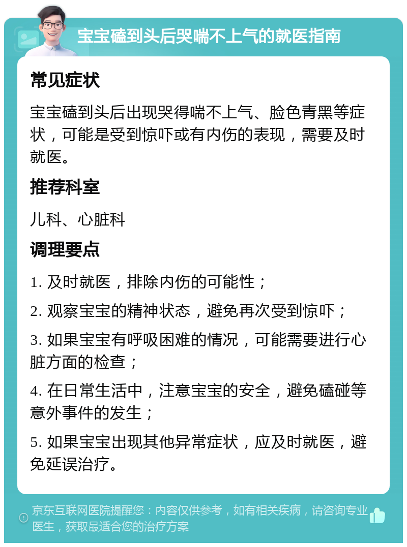 宝宝磕到头后哭喘不上气的就医指南 常见症状 宝宝磕到头后出现哭得喘不上气、脸色青黑等症状，可能是受到惊吓或有内伤的表现，需要及时就医。 推荐科室 儿科、心脏科 调理要点 1. 及时就医，排除内伤的可能性； 2. 观察宝宝的精神状态，避免再次受到惊吓； 3. 如果宝宝有呼吸困难的情况，可能需要进行心脏方面的检查； 4. 在日常生活中，注意宝宝的安全，避免磕碰等意外事件的发生； 5. 如果宝宝出现其他异常症状，应及时就医，避免延误治疗。