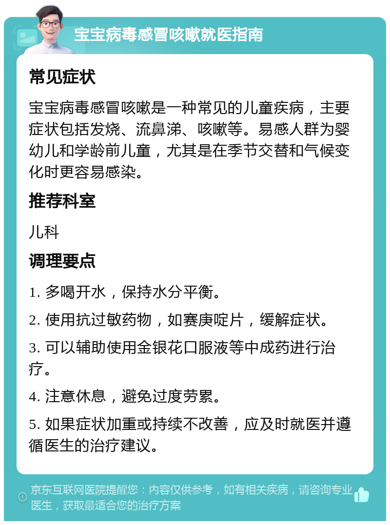 宝宝病毒感冒咳嗽就医指南 常见症状 宝宝病毒感冒咳嗽是一种常见的儿童疾病，主要症状包括发烧、流鼻涕、咳嗽等。易感人群为婴幼儿和学龄前儿童，尤其是在季节交替和气候变化时更容易感染。 推荐科室 儿科 调理要点 1. 多喝开水，保持水分平衡。 2. 使用抗过敏药物，如赛庚啶片，缓解症状。 3. 可以辅助使用金银花口服液等中成药进行治疗。 4. 注意休息，避免过度劳累。 5. 如果症状加重或持续不改善，应及时就医并遵循医生的治疗建议。