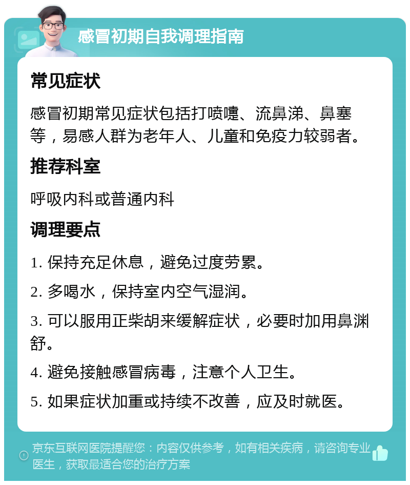 感冒初期自我调理指南 常见症状 感冒初期常见症状包括打喷嚏、流鼻涕、鼻塞等，易感人群为老年人、儿童和免疫力较弱者。 推荐科室 呼吸内科或普通内科 调理要点 1. 保持充足休息，避免过度劳累。 2. 多喝水，保持室内空气湿润。 3. 可以服用正柴胡来缓解症状，必要时加用鼻渊舒。 4. 避免接触感冒病毒，注意个人卫生。 5. 如果症状加重或持续不改善，应及时就医。