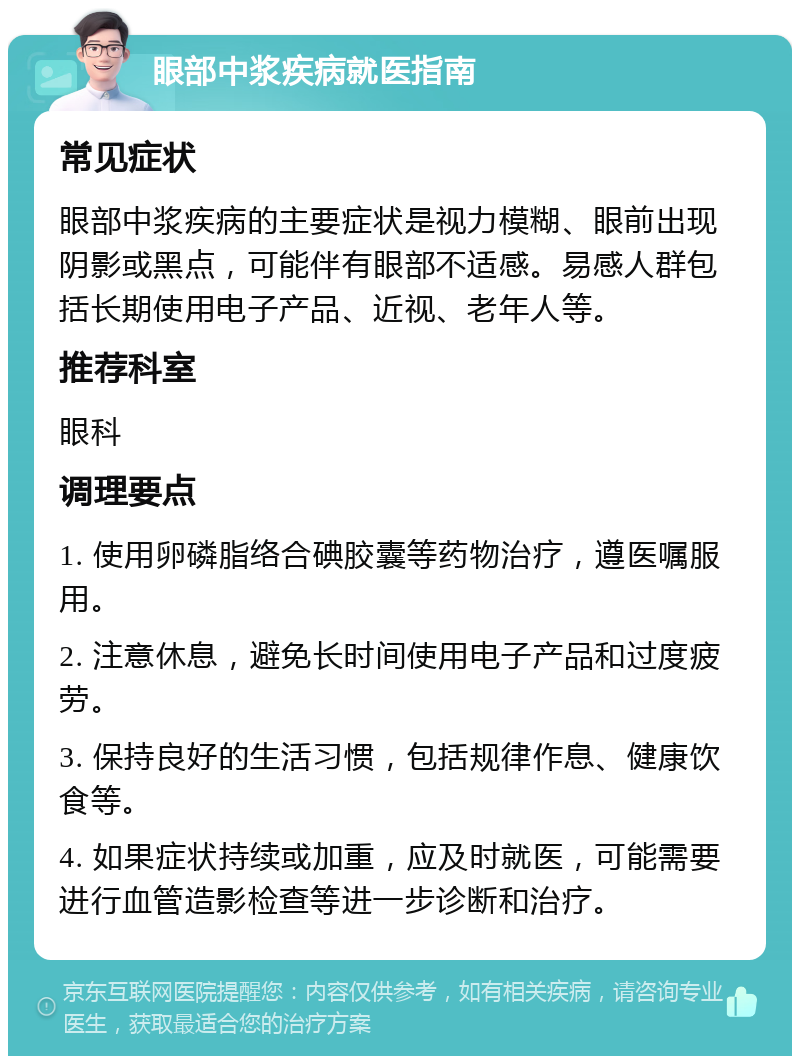 眼部中浆疾病就医指南 常见症状 眼部中浆疾病的主要症状是视力模糊、眼前出现阴影或黑点，可能伴有眼部不适感。易感人群包括长期使用电子产品、近视、老年人等。 推荐科室 眼科 调理要点 1. 使用卵磷脂络合碘胶囊等药物治疗，遵医嘱服用。 2. 注意休息，避免长时间使用电子产品和过度疲劳。 3. 保持良好的生活习惯，包括规律作息、健康饮食等。 4. 如果症状持续或加重，应及时就医，可能需要进行血管造影检查等进一步诊断和治疗。