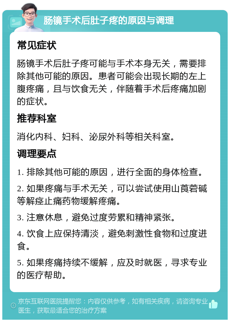 肠镜手术后肚子疼的原因与调理 常见症状 肠镜手术后肚子疼可能与手术本身无关，需要排除其他可能的原因。患者可能会出现长期的左上腹疼痛，且与饮食无关，伴随着手术后疼痛加剧的症状。 推荐科室 消化内科、妇科、泌尿外科等相关科室。 调理要点 1. 排除其他可能的原因，进行全面的身体检查。 2. 如果疼痛与手术无关，可以尝试使用山莨菪碱等解痉止痛药物缓解疼痛。 3. 注意休息，避免过度劳累和精神紧张。 4. 饮食上应保持清淡，避免刺激性食物和过度进食。 5. 如果疼痛持续不缓解，应及时就医，寻求专业的医疗帮助。