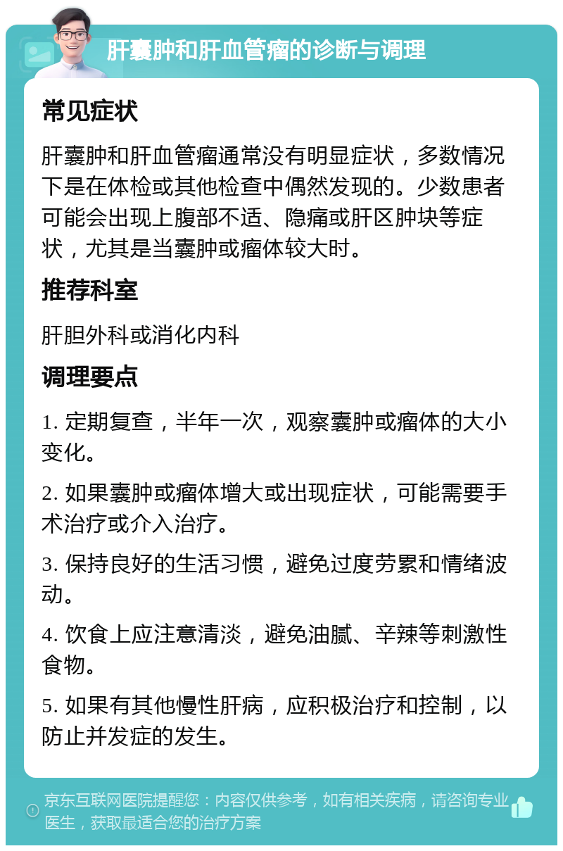 肝囊肿和肝血管瘤的诊断与调理 常见症状 肝囊肿和肝血管瘤通常没有明显症状，多数情况下是在体检或其他检查中偶然发现的。少数患者可能会出现上腹部不适、隐痛或肝区肿块等症状，尤其是当囊肿或瘤体较大时。 推荐科室 肝胆外科或消化内科 调理要点 1. 定期复查，半年一次，观察囊肿或瘤体的大小变化。 2. 如果囊肿或瘤体增大或出现症状，可能需要手术治疗或介入治疗。 3. 保持良好的生活习惯，避免过度劳累和情绪波动。 4. 饮食上应注意清淡，避免油腻、辛辣等刺激性食物。 5. 如果有其他慢性肝病，应积极治疗和控制，以防止并发症的发生。