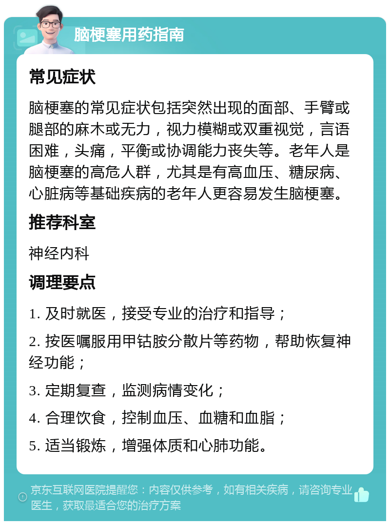 脑梗塞用药指南 常见症状 脑梗塞的常见症状包括突然出现的面部、手臂或腿部的麻木或无力，视力模糊或双重视觉，言语困难，头痛，平衡或协调能力丧失等。老年人是脑梗塞的高危人群，尤其是有高血压、糖尿病、心脏病等基础疾病的老年人更容易发生脑梗塞。 推荐科室 神经内科 调理要点 1. 及时就医，接受专业的治疗和指导； 2. 按医嘱服用甲钴胺分散片等药物，帮助恢复神经功能； 3. 定期复查，监测病情变化； 4. 合理饮食，控制血压、血糖和血脂； 5. 适当锻炼，增强体质和心肺功能。