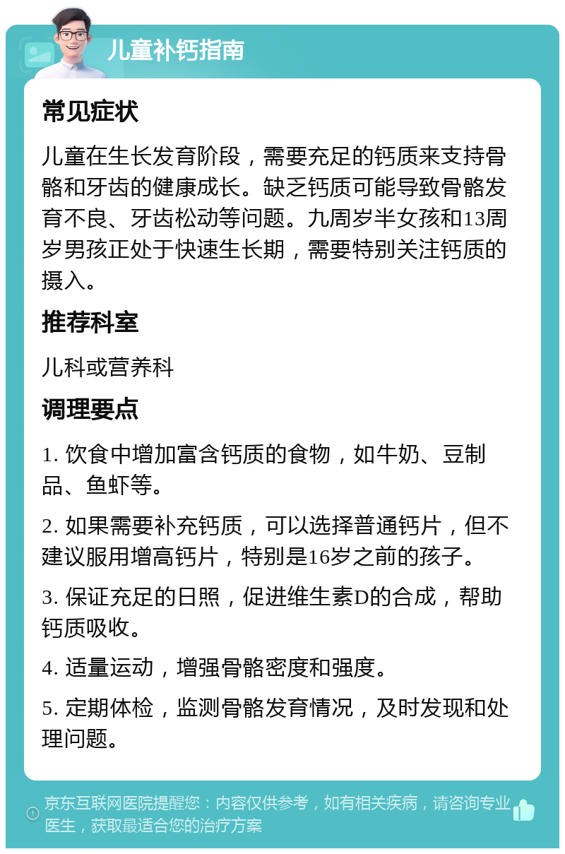 儿童补钙指南 常见症状 儿童在生长发育阶段，需要充足的钙质来支持骨骼和牙齿的健康成长。缺乏钙质可能导致骨骼发育不良、牙齿松动等问题。九周岁半女孩和13周岁男孩正处于快速生长期，需要特别关注钙质的摄入。 推荐科室 儿科或营养科 调理要点 1. 饮食中增加富含钙质的食物，如牛奶、豆制品、鱼虾等。 2. 如果需要补充钙质，可以选择普通钙片，但不建议服用增高钙片，特别是16岁之前的孩子。 3. 保证充足的日照，促进维生素D的合成，帮助钙质吸收。 4. 适量运动，增强骨骼密度和强度。 5. 定期体检，监测骨骼发育情况，及时发现和处理问题。