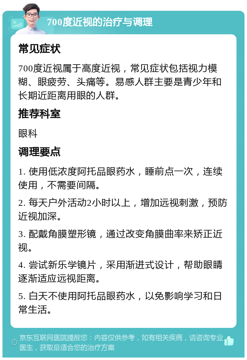 700度近视的治疗与调理 常见症状 700度近视属于高度近视，常见症状包括视力模糊、眼疲劳、头痛等。易感人群主要是青少年和长期近距离用眼的人群。 推荐科室 眼科 调理要点 1. 使用低浓度阿托品眼药水，睡前点一次，连续使用，不需要间隔。 2. 每天户外活动2小时以上，增加远视刺激，预防近视加深。 3. 配戴角膜塑形镜，通过改变角膜曲率来矫正近视。 4. 尝试新乐学镜片，采用渐进式设计，帮助眼睛逐渐适应远视距离。 5. 白天不使用阿托品眼药水，以免影响学习和日常生活。