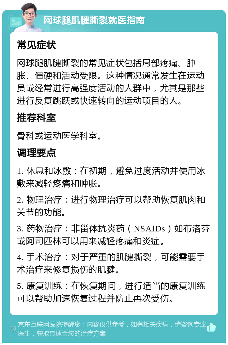 网球腿肌腱撕裂就医指南 常见症状 网球腿肌腱撕裂的常见症状包括局部疼痛、肿胀、僵硬和活动受限。这种情况通常发生在运动员或经常进行高强度活动的人群中，尤其是那些进行反复跳跃或快速转向的运动项目的人。 推荐科室 骨科或运动医学科室。 调理要点 1. 休息和冰敷：在初期，避免过度活动并使用冰敷来减轻疼痛和肿胀。 2. 物理治疗：进行物理治疗可以帮助恢复肌肉和关节的功能。 3. 药物治疗：非甾体抗炎药（NSAIDs）如布洛芬或阿司匹林可以用来减轻疼痛和炎症。 4. 手术治疗：对于严重的肌腱撕裂，可能需要手术治疗来修复损伤的肌腱。 5. 康复训练：在恢复期间，进行适当的康复训练可以帮助加速恢复过程并防止再次受伤。