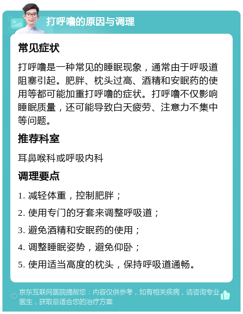 打呼噜的原因与调理 常见症状 打呼噜是一种常见的睡眠现象，通常由于呼吸道阻塞引起。肥胖、枕头过高、酒精和安眠药的使用等都可能加重打呼噜的症状。打呼噜不仅影响睡眠质量，还可能导致白天疲劳、注意力不集中等问题。 推荐科室 耳鼻喉科或呼吸内科 调理要点 1. 减轻体重，控制肥胖； 2. 使用专门的牙套来调整呼吸道； 3. 避免酒精和安眠药的使用； 4. 调整睡眠姿势，避免仰卧； 5. 使用适当高度的枕头，保持呼吸道通畅。