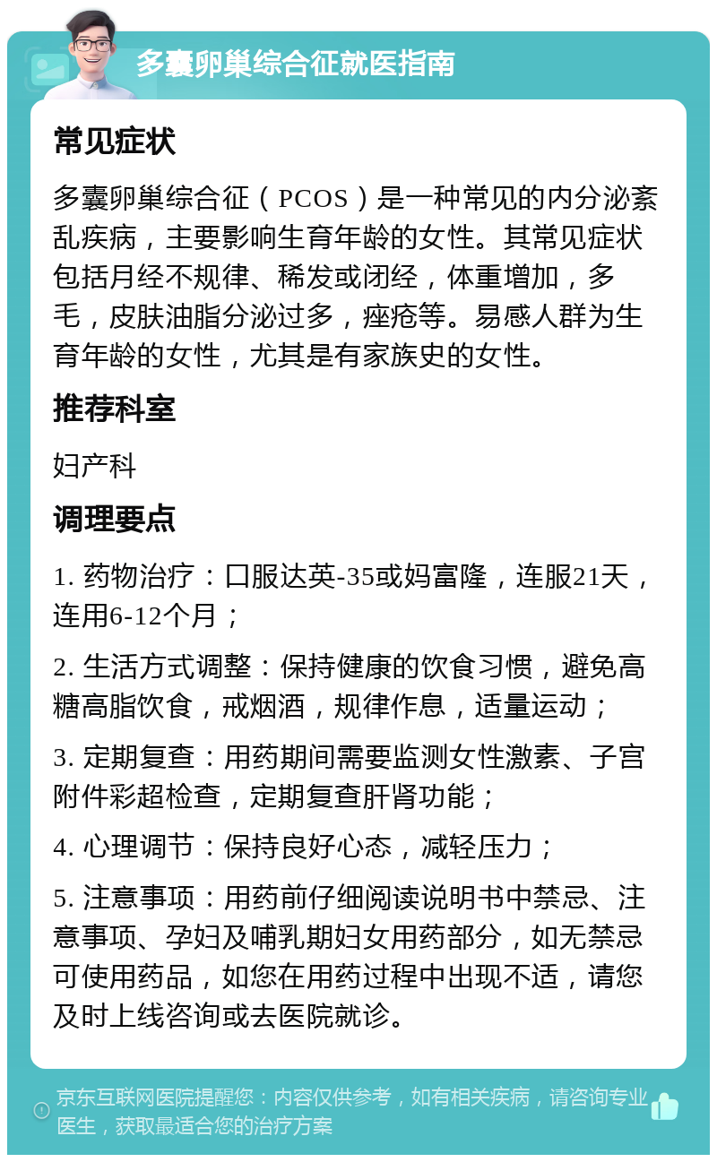 多囊卵巢综合征就医指南 常见症状 多囊卵巢综合征（PCOS）是一种常见的内分泌紊乱疾病，主要影响生育年龄的女性。其常见症状包括月经不规律、稀发或闭经，体重增加，多毛，皮肤油脂分泌过多，痤疮等。易感人群为生育年龄的女性，尤其是有家族史的女性。 推荐科室 妇产科 调理要点 1. 药物治疗：口服达英-35或妈富隆，连服21天，连用6-12个月； 2. 生活方式调整：保持健康的饮食习惯，避免高糖高脂饮食，戒烟酒，规律作息，适量运动； 3. 定期复查：用药期间需要监测女性激素、子宫附件彩超检查，定期复查肝肾功能； 4. 心理调节：保持良好心态，减轻压力； 5. 注意事项：用药前仔细阅读说明书中禁忌、注意事项、孕妇及哺乳期妇女用药部分，如无禁忌可使用药品，如您在用药过程中出现不适，请您及时上线咨询或去医院就诊。