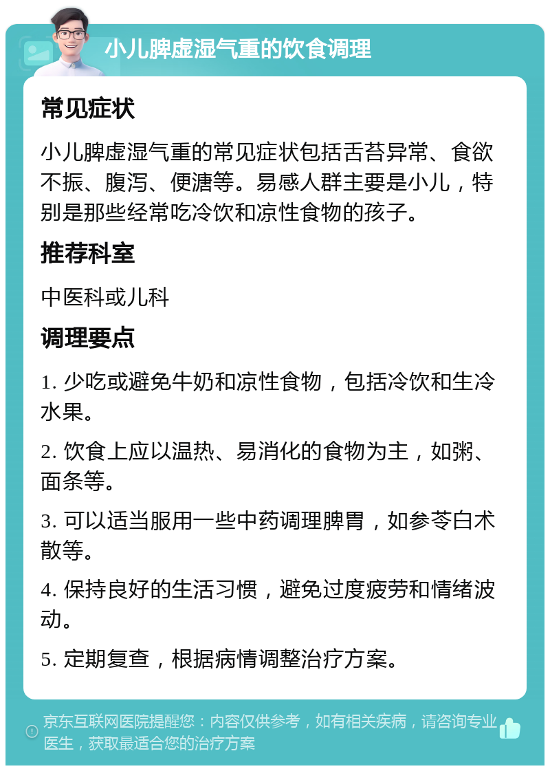 小儿脾虚湿气重的饮食调理 常见症状 小儿脾虚湿气重的常见症状包括舌苔异常、食欲不振、腹泻、便溏等。易感人群主要是小儿，特别是那些经常吃冷饮和凉性食物的孩子。 推荐科室 中医科或儿科 调理要点 1. 少吃或避免牛奶和凉性食物，包括冷饮和生冷水果。 2. 饮食上应以温热、易消化的食物为主，如粥、面条等。 3. 可以适当服用一些中药调理脾胃，如参苓白术散等。 4. 保持良好的生活习惯，避免过度疲劳和情绪波动。 5. 定期复查，根据病情调整治疗方案。