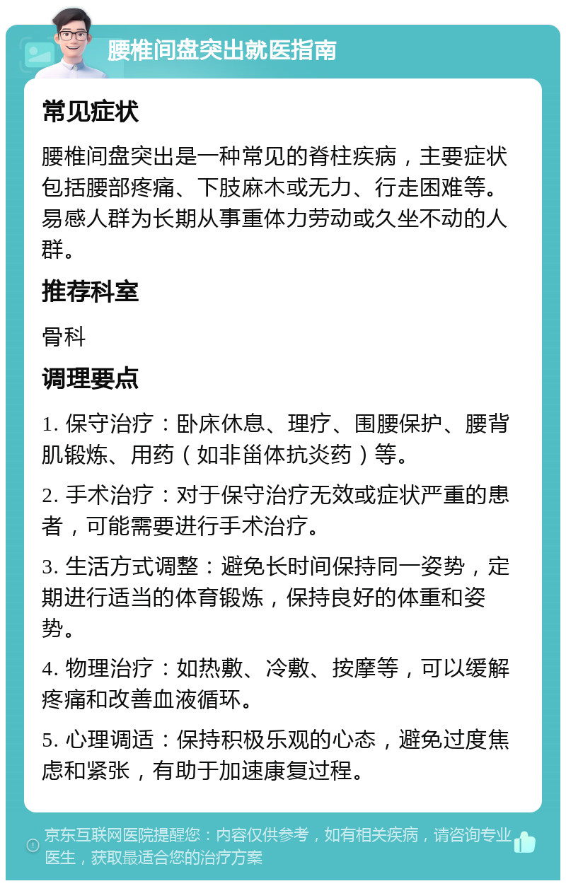 腰椎间盘突出就医指南 常见症状 腰椎间盘突出是一种常见的脊柱疾病，主要症状包括腰部疼痛、下肢麻木或无力、行走困难等。易感人群为长期从事重体力劳动或久坐不动的人群。 推荐科室 骨科 调理要点 1. 保守治疗：卧床休息、理疗、围腰保护、腰背肌锻炼、用药（如非甾体抗炎药）等。 2. 手术治疗：对于保守治疗无效或症状严重的患者，可能需要进行手术治疗。 3. 生活方式调整：避免长时间保持同一姿势，定期进行适当的体育锻炼，保持良好的体重和姿势。 4. 物理治疗：如热敷、冷敷、按摩等，可以缓解疼痛和改善血液循环。 5. 心理调适：保持积极乐观的心态，避免过度焦虑和紧张，有助于加速康复过程。