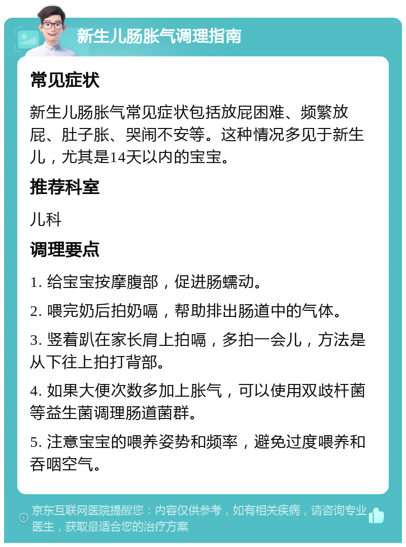 新生儿肠胀气调理指南 常见症状 新生儿肠胀气常见症状包括放屁困难、频繁放屁、肚子胀、哭闹不安等。这种情况多见于新生儿，尤其是14天以内的宝宝。 推荐科室 儿科 调理要点 1. 给宝宝按摩腹部，促进肠蠕动。 2. 喂完奶后拍奶嗝，帮助排出肠道中的气体。 3. 竖着趴在家长肩上拍嗝，多拍一会儿，方法是从下往上拍打背部。 4. 如果大便次数多加上胀气，可以使用双歧杆菌等益生菌调理肠道菌群。 5. 注意宝宝的喂养姿势和频率，避免过度喂养和吞咽空气。