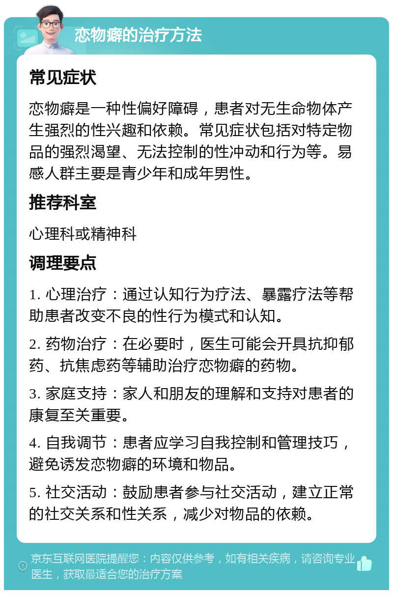 恋物癖的治疗方法 常见症状 恋物癖是一种性偏好障碍，患者对无生命物体产生强烈的性兴趣和依赖。常见症状包括对特定物品的强烈渴望、无法控制的性冲动和行为等。易感人群主要是青少年和成年男性。 推荐科室 心理科或精神科 调理要点 1. 心理治疗：通过认知行为疗法、暴露疗法等帮助患者改变不良的性行为模式和认知。 2. 药物治疗：在必要时，医生可能会开具抗抑郁药、抗焦虑药等辅助治疗恋物癖的药物。 3. 家庭支持：家人和朋友的理解和支持对患者的康复至关重要。 4. 自我调节：患者应学习自我控制和管理技巧，避免诱发恋物癖的环境和物品。 5. 社交活动：鼓励患者参与社交活动，建立正常的社交关系和性关系，减少对物品的依赖。