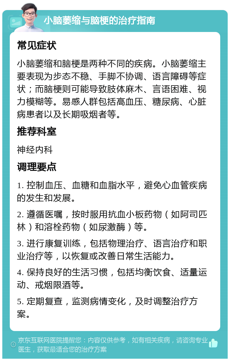 小脑萎缩与脑梗的治疗指南 常见症状 小脑萎缩和脑梗是两种不同的疾病。小脑萎缩主要表现为步态不稳、手脚不协调、语言障碍等症状；而脑梗则可能导致肢体麻木、言语困难、视力模糊等。易感人群包括高血压、糖尿病、心脏病患者以及长期吸烟者等。 推荐科室 神经内科 调理要点 1. 控制血压、血糖和血脂水平，避免心血管疾病的发生和发展。 2. 遵循医嘱，按时服用抗血小板药物（如阿司匹林）和溶栓药物（如尿激酶）等。 3. 进行康复训练，包括物理治疗、语言治疗和职业治疗等，以恢复或改善日常生活能力。 4. 保持良好的生活习惯，包括均衡饮食、适量运动、戒烟限酒等。 5. 定期复查，监测病情变化，及时调整治疗方案。