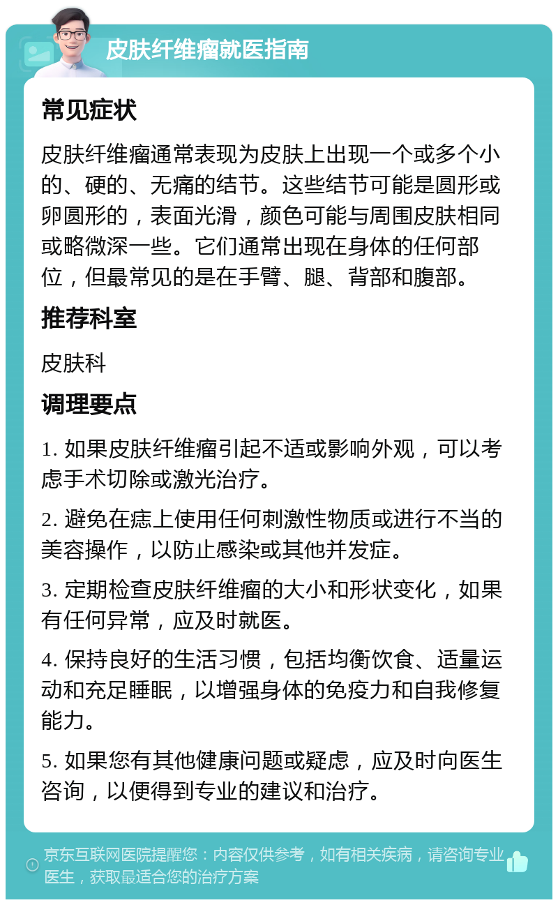 皮肤纤维瘤就医指南 常见症状 皮肤纤维瘤通常表现为皮肤上出现一个或多个小的、硬的、无痛的结节。这些结节可能是圆形或卵圆形的，表面光滑，颜色可能与周围皮肤相同或略微深一些。它们通常出现在身体的任何部位，但最常见的是在手臂、腿、背部和腹部。 推荐科室 皮肤科 调理要点 1. 如果皮肤纤维瘤引起不适或影响外观，可以考虑手术切除或激光治疗。 2. 避免在痣上使用任何刺激性物质或进行不当的美容操作，以防止感染或其他并发症。 3. 定期检查皮肤纤维瘤的大小和形状变化，如果有任何异常，应及时就医。 4. 保持良好的生活习惯，包括均衡饮食、适量运动和充足睡眠，以增强身体的免疫力和自我修复能力。 5. 如果您有其他健康问题或疑虑，应及时向医生咨询，以便得到专业的建议和治疗。