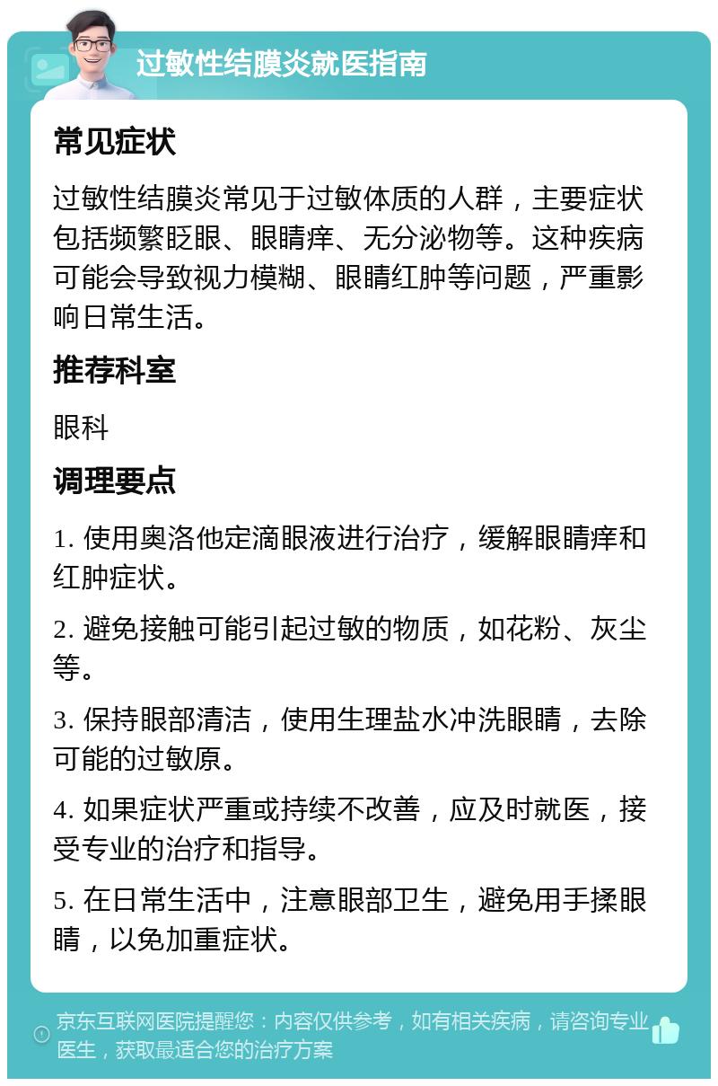 过敏性结膜炎就医指南 常见症状 过敏性结膜炎常见于过敏体质的人群，主要症状包括频繁眨眼、眼睛痒、无分泌物等。这种疾病可能会导致视力模糊、眼睛红肿等问题，严重影响日常生活。 推荐科室 眼科 调理要点 1. 使用奥洛他定滴眼液进行治疗，缓解眼睛痒和红肿症状。 2. 避免接触可能引起过敏的物质，如花粉、灰尘等。 3. 保持眼部清洁，使用生理盐水冲洗眼睛，去除可能的过敏原。 4. 如果症状严重或持续不改善，应及时就医，接受专业的治疗和指导。 5. 在日常生活中，注意眼部卫生，避免用手揉眼睛，以免加重症状。