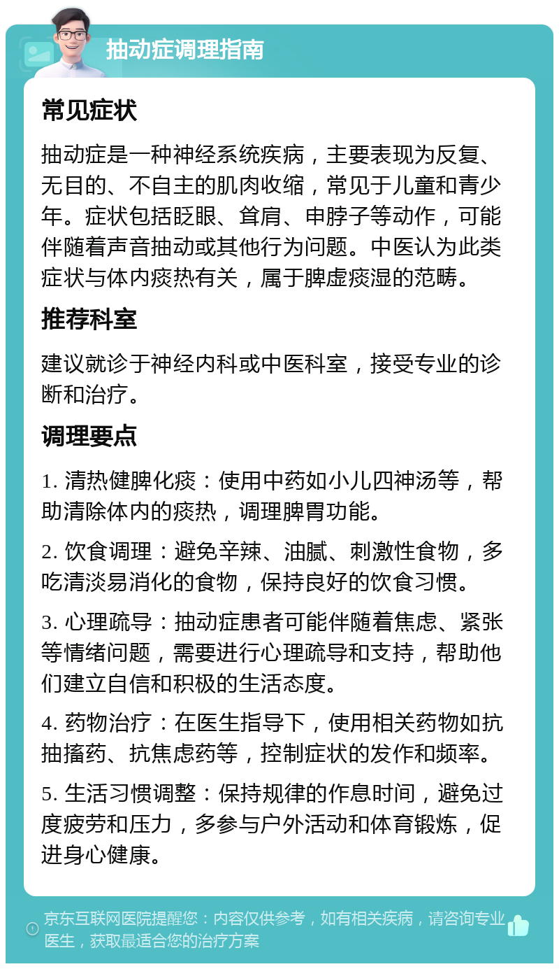 抽动症调理指南 常见症状 抽动症是一种神经系统疾病，主要表现为反复、无目的、不自主的肌肉收缩，常见于儿童和青少年。症状包括眨眼、耸肩、申脖子等动作，可能伴随着声音抽动或其他行为问题。中医认为此类症状与体内痰热有关，属于脾虚痰湿的范畴。 推荐科室 建议就诊于神经内科或中医科室，接受专业的诊断和治疗。 调理要点 1. 清热健脾化痰：使用中药如小儿四神汤等，帮助清除体内的痰热，调理脾胃功能。 2. 饮食调理：避免辛辣、油腻、刺激性食物，多吃清淡易消化的食物，保持良好的饮食习惯。 3. 心理疏导：抽动症患者可能伴随着焦虑、紧张等情绪问题，需要进行心理疏导和支持，帮助他们建立自信和积极的生活态度。 4. 药物治疗：在医生指导下，使用相关药物如抗抽搐药、抗焦虑药等，控制症状的发作和频率。 5. 生活习惯调整：保持规律的作息时间，避免过度疲劳和压力，多参与户外活动和体育锻炼，促进身心健康。