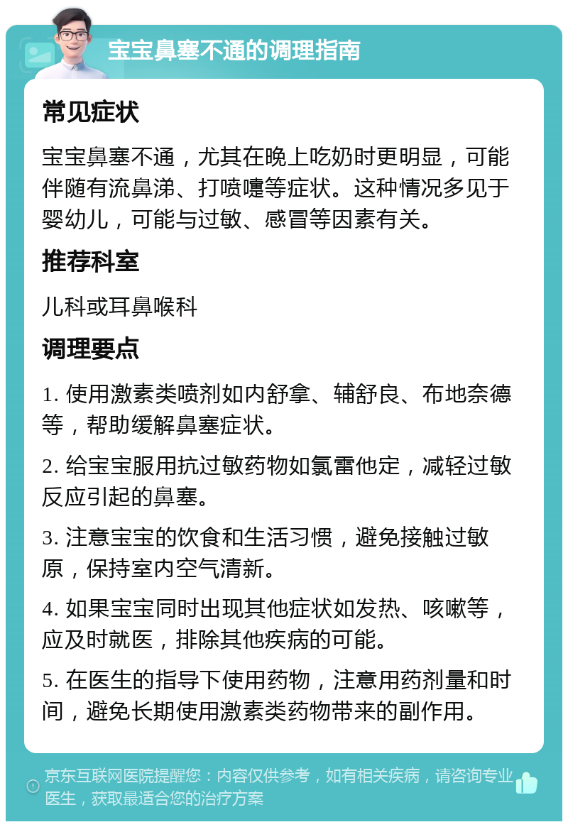 宝宝鼻塞不通的调理指南 常见症状 宝宝鼻塞不通，尤其在晚上吃奶时更明显，可能伴随有流鼻涕、打喷嚏等症状。这种情况多见于婴幼儿，可能与过敏、感冒等因素有关。 推荐科室 儿科或耳鼻喉科 调理要点 1. 使用激素类喷剂如内舒拿、辅舒良、布地奈德等，帮助缓解鼻塞症状。 2. 给宝宝服用抗过敏药物如氯雷他定，减轻过敏反应引起的鼻塞。 3. 注意宝宝的饮食和生活习惯，避免接触过敏原，保持室内空气清新。 4. 如果宝宝同时出现其他症状如发热、咳嗽等，应及时就医，排除其他疾病的可能。 5. 在医生的指导下使用药物，注意用药剂量和时间，避免长期使用激素类药物带来的副作用。