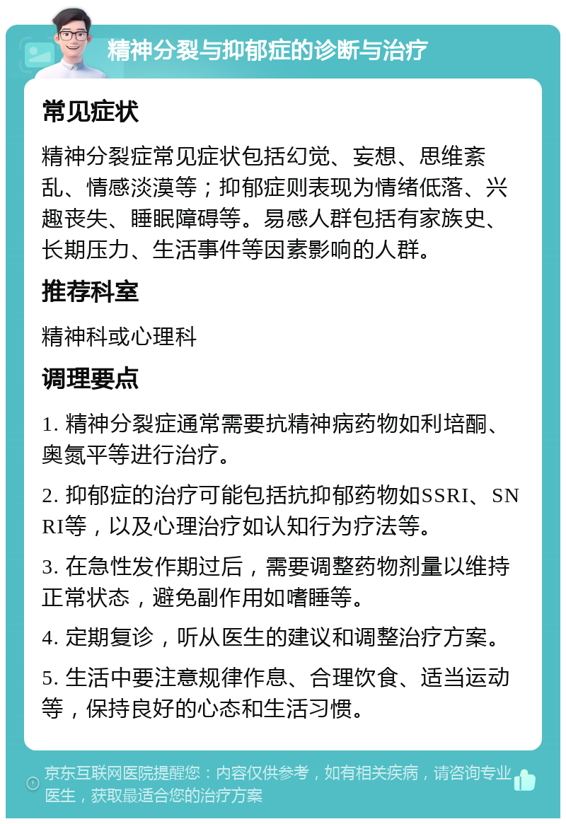 精神分裂与抑郁症的诊断与治疗 常见症状 精神分裂症常见症状包括幻觉、妄想、思维紊乱、情感淡漠等；抑郁症则表现为情绪低落、兴趣丧失、睡眠障碍等。易感人群包括有家族史、长期压力、生活事件等因素影响的人群。 推荐科室 精神科或心理科 调理要点 1. 精神分裂症通常需要抗精神病药物如利培酮、奥氮平等进行治疗。 2. 抑郁症的治疗可能包括抗抑郁药物如SSRI、SNRI等，以及心理治疗如认知行为疗法等。 3. 在急性发作期过后，需要调整药物剂量以维持正常状态，避免副作用如嗜睡等。 4. 定期复诊，听从医生的建议和调整治疗方案。 5. 生活中要注意规律作息、合理饮食、适当运动等，保持良好的心态和生活习惯。