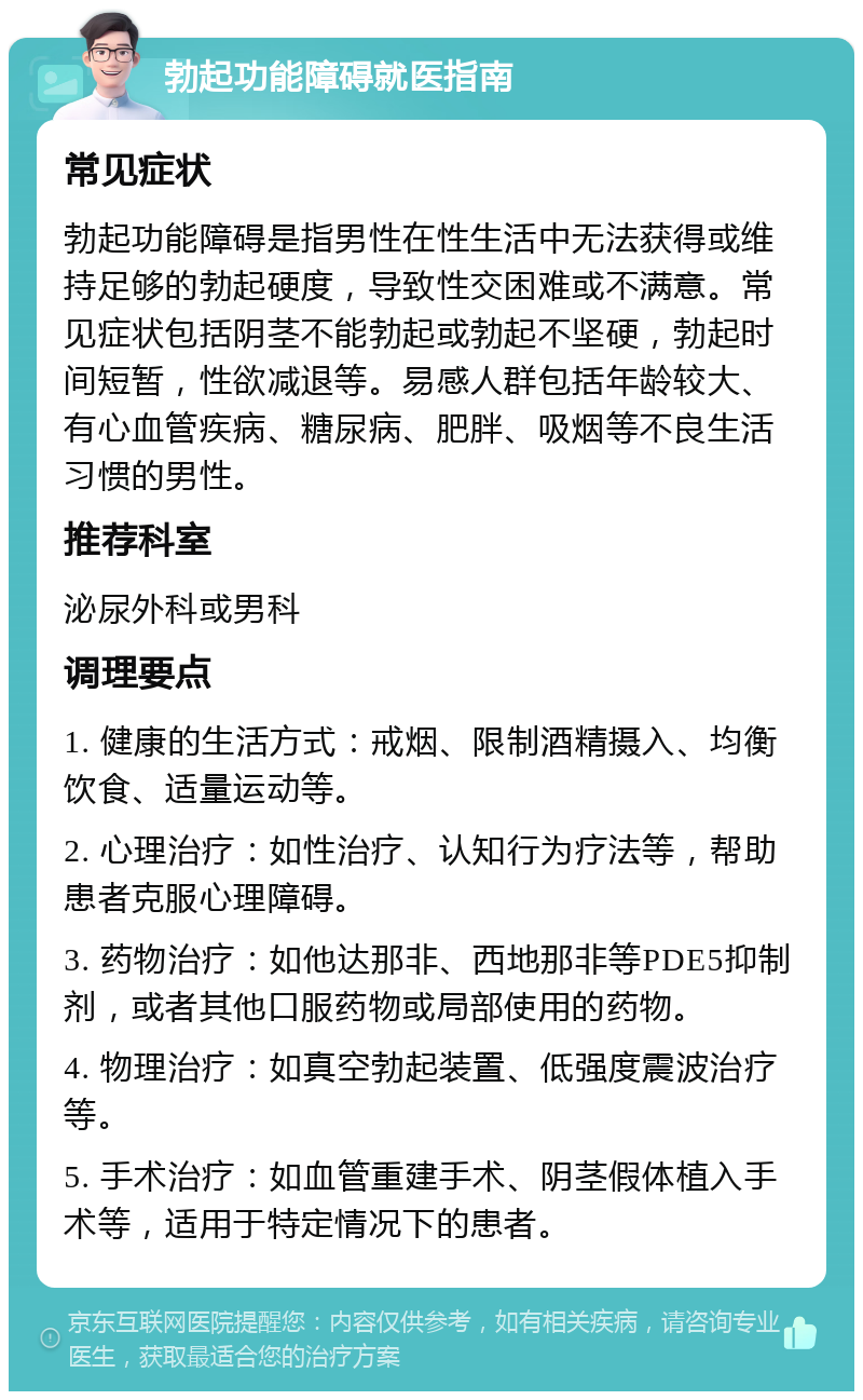 勃起功能障碍就医指南 常见症状 勃起功能障碍是指男性在性生活中无法获得或维持足够的勃起硬度，导致性交困难或不满意。常见症状包括阴茎不能勃起或勃起不坚硬，勃起时间短暂，性欲减退等。易感人群包括年龄较大、有心血管疾病、糖尿病、肥胖、吸烟等不良生活习惯的男性。 推荐科室 泌尿外科或男科 调理要点 1. 健康的生活方式：戒烟、限制酒精摄入、均衡饮食、适量运动等。 2. 心理治疗：如性治疗、认知行为疗法等，帮助患者克服心理障碍。 3. 药物治疗：如他达那非、西地那非等PDE5抑制剂，或者其他口服药物或局部使用的药物。 4. 物理治疗：如真空勃起装置、低强度震波治疗等。 5. 手术治疗：如血管重建手术、阴茎假体植入手术等，适用于特定情况下的患者。