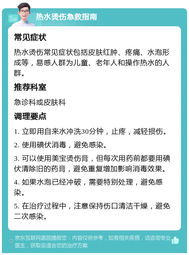 热水烫伤急救指南 常见症状 热水烫伤常见症状包括皮肤红肿、疼痛、水泡形成等，易感人群为儿童、老年人和操作热水的人群。 推荐科室 急诊科或皮肤科 调理要点 1. 立即用自来水冲洗30分钟，止疼，减轻损伤。 2. 使用碘伏消毒，避免感染。 3. 可以使用美宝烫伤膏，但每次用药前都要用碘伏清除旧的药膏，避免重复增加影响消毒效果。 4. 如果水泡已经冲破，需要特别处理，避免感染。 5. 在治疗过程中，注意保持伤口清洁干燥，避免二次感染。