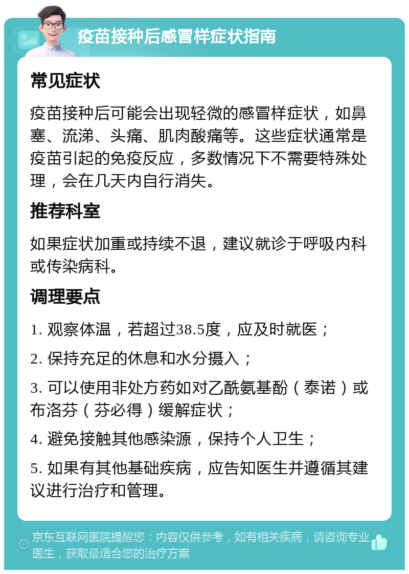 疫苗接种后感冒样症状指南 常见症状 疫苗接种后可能会出现轻微的感冒样症状，如鼻塞、流涕、头痛、肌肉酸痛等。这些症状通常是疫苗引起的免疫反应，多数情况下不需要特殊处理，会在几天内自行消失。 推荐科室 如果症状加重或持续不退，建议就诊于呼吸内科或传染病科。 调理要点 1. 观察体温，若超过38.5度，应及时就医； 2. 保持充足的休息和水分摄入； 3. 可以使用非处方药如对乙酰氨基酚（泰诺）或布洛芬（芬必得）缓解症状； 4. 避免接触其他感染源，保持个人卫生； 5. 如果有其他基础疾病，应告知医生并遵循其建议进行治疗和管理。