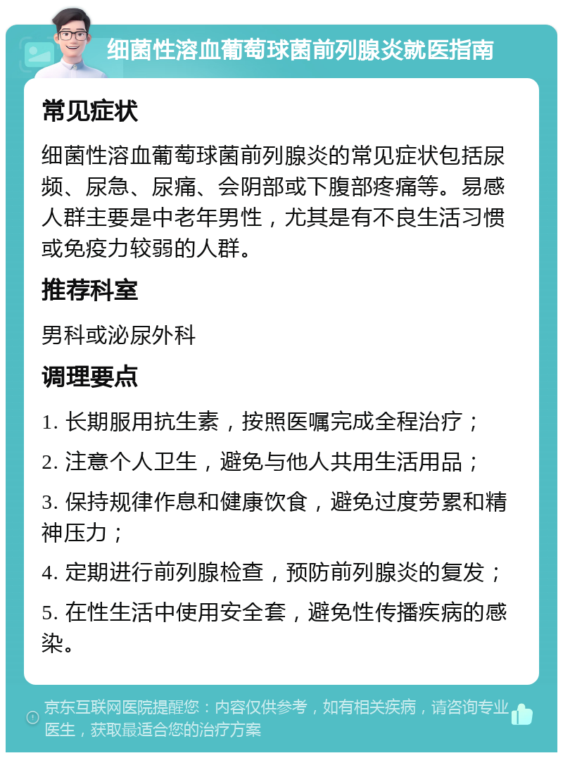 细菌性溶血葡萄球菌前列腺炎就医指南 常见症状 细菌性溶血葡萄球菌前列腺炎的常见症状包括尿频、尿急、尿痛、会阴部或下腹部疼痛等。易感人群主要是中老年男性，尤其是有不良生活习惯或免疫力较弱的人群。 推荐科室 男科或泌尿外科 调理要点 1. 长期服用抗生素，按照医嘱完成全程治疗； 2. 注意个人卫生，避免与他人共用生活用品； 3. 保持规律作息和健康饮食，避免过度劳累和精神压力； 4. 定期进行前列腺检查，预防前列腺炎的复发； 5. 在性生活中使用安全套，避免性传播疾病的感染。