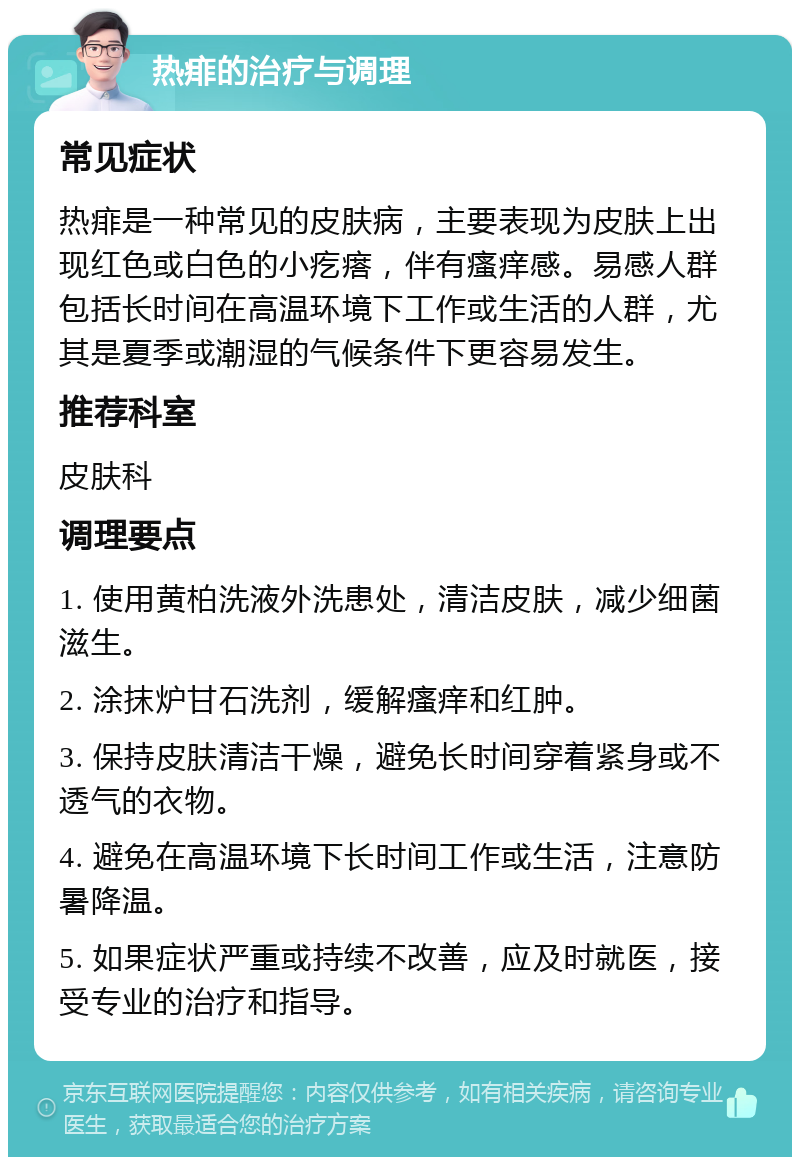 热痱的治疗与调理 常见症状 热痱是一种常见的皮肤病，主要表现为皮肤上出现红色或白色的小疙瘩，伴有瘙痒感。易感人群包括长时间在高温环境下工作或生活的人群，尤其是夏季或潮湿的气候条件下更容易发生。 推荐科室 皮肤科 调理要点 1. 使用黄柏洗液外洗患处，清洁皮肤，减少细菌滋生。 2. 涂抹炉甘石洗剂，缓解瘙痒和红肿。 3. 保持皮肤清洁干燥，避免长时间穿着紧身或不透气的衣物。 4. 避免在高温环境下长时间工作或生活，注意防暑降温。 5. 如果症状严重或持续不改善，应及时就医，接受专业的治疗和指导。