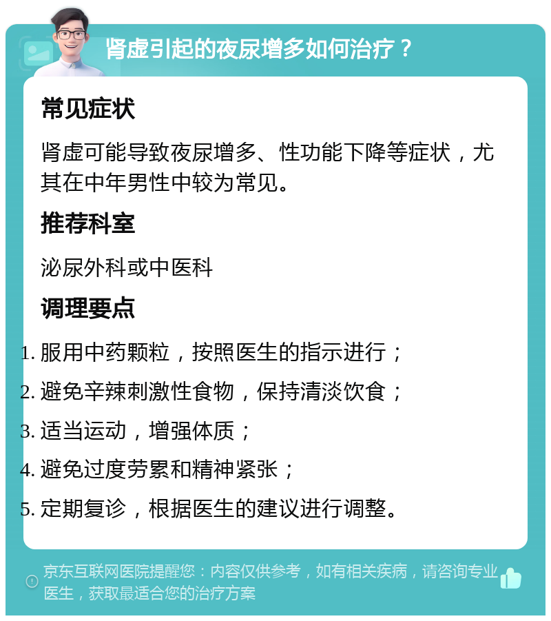 肾虚引起的夜尿增多如何治疗？ 常见症状 肾虚可能导致夜尿增多、性功能下降等症状，尤其在中年男性中较为常见。 推荐科室 泌尿外科或中医科 调理要点 服用中药颗粒，按照医生的指示进行； 避免辛辣刺激性食物，保持清淡饮食； 适当运动，增强体质； 避免过度劳累和精神紧张； 定期复诊，根据医生的建议进行调整。