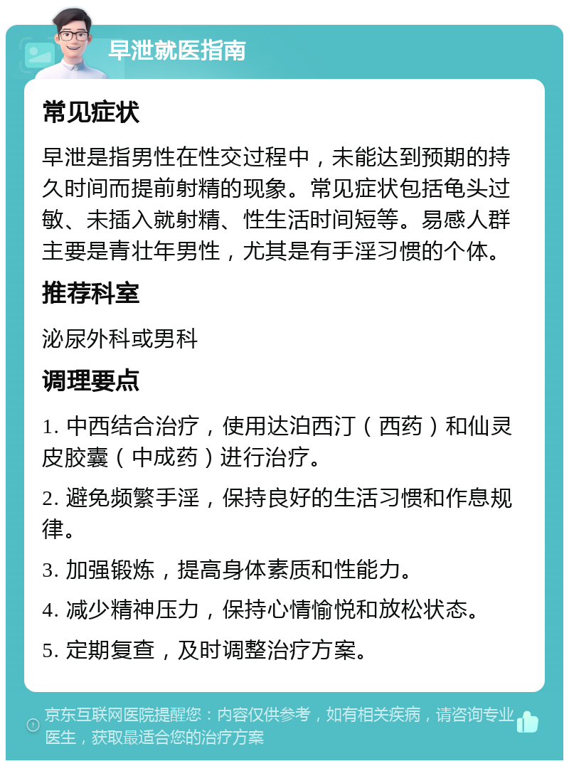 早泄就医指南 常见症状 早泄是指男性在性交过程中，未能达到预期的持久时间而提前射精的现象。常见症状包括龟头过敏、未插入就射精、性生活时间短等。易感人群主要是青壮年男性，尤其是有手淫习惯的个体。 推荐科室 泌尿外科或男科 调理要点 1. 中西结合治疗，使用达泊西汀（西药）和仙灵皮胶囊（中成药）进行治疗。 2. 避免频繁手淫，保持良好的生活习惯和作息规律。 3. 加强锻炼，提高身体素质和性能力。 4. 减少精神压力，保持心情愉悦和放松状态。 5. 定期复查，及时调整治疗方案。