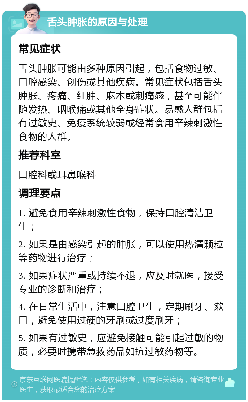 舌头肿胀的原因与处理 常见症状 舌头肿胀可能由多种原因引起，包括食物过敏、口腔感染、创伤或其他疾病。常见症状包括舌头肿胀、疼痛、红肿、麻木或刺痛感，甚至可能伴随发热、咽喉痛或其他全身症状。易感人群包括有过敏史、免疫系统较弱或经常食用辛辣刺激性食物的人群。 推荐科室 口腔科或耳鼻喉科 调理要点 1. 避免食用辛辣刺激性食物，保持口腔清洁卫生； 2. 如果是由感染引起的肿胀，可以使用热清颗粒等药物进行治疗； 3. 如果症状严重或持续不退，应及时就医，接受专业的诊断和治疗； 4. 在日常生活中，注意口腔卫生，定期刷牙、漱口，避免使用过硬的牙刷或过度刷牙； 5. 如果有过敏史，应避免接触可能引起过敏的物质，必要时携带急救药品如抗过敏药物等。