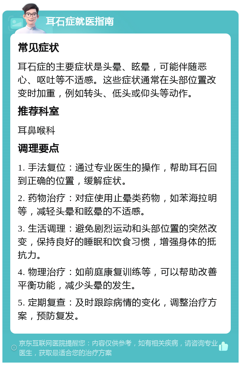 耳石症就医指南 常见症状 耳石症的主要症状是头晕、眩晕，可能伴随恶心、呕吐等不适感。这些症状通常在头部位置改变时加重，例如转头、低头或仰头等动作。 推荐科室 耳鼻喉科 调理要点 1. 手法复位：通过专业医生的操作，帮助耳石回到正确的位置，缓解症状。 2. 药物治疗：对症使用止晕类药物，如苯海拉明等，减轻头晕和眩晕的不适感。 3. 生活调理：避免剧烈运动和头部位置的突然改变，保持良好的睡眠和饮食习惯，增强身体的抵抗力。 4. 物理治疗：如前庭康复训练等，可以帮助改善平衡功能，减少头晕的发生。 5. 定期复查：及时跟踪病情的变化，调整治疗方案，预防复发。