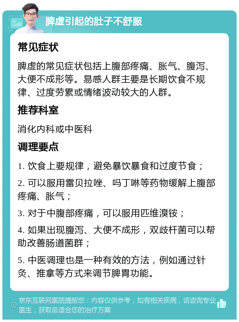 脾虚引起的肚子不舒服 常见症状 脾虚的常见症状包括上腹部疼痛、胀气、腹泻、大便不成形等。易感人群主要是长期饮食不规律、过度劳累或情绪波动较大的人群。 推荐科室 消化内科或中医科 调理要点 1. 饮食上要规律，避免暴饮暴食和过度节食； 2. 可以服用雷贝拉唑、吗丁啉等药物缓解上腹部疼痛、胀气； 3. 对于中腹部疼痛，可以服用匹维溴铵； 4. 如果出现腹泻、大便不成形，双歧杆菌可以帮助改善肠道菌群； 5. 中医调理也是一种有效的方法，例如通过针灸、推拿等方式来调节脾胃功能。