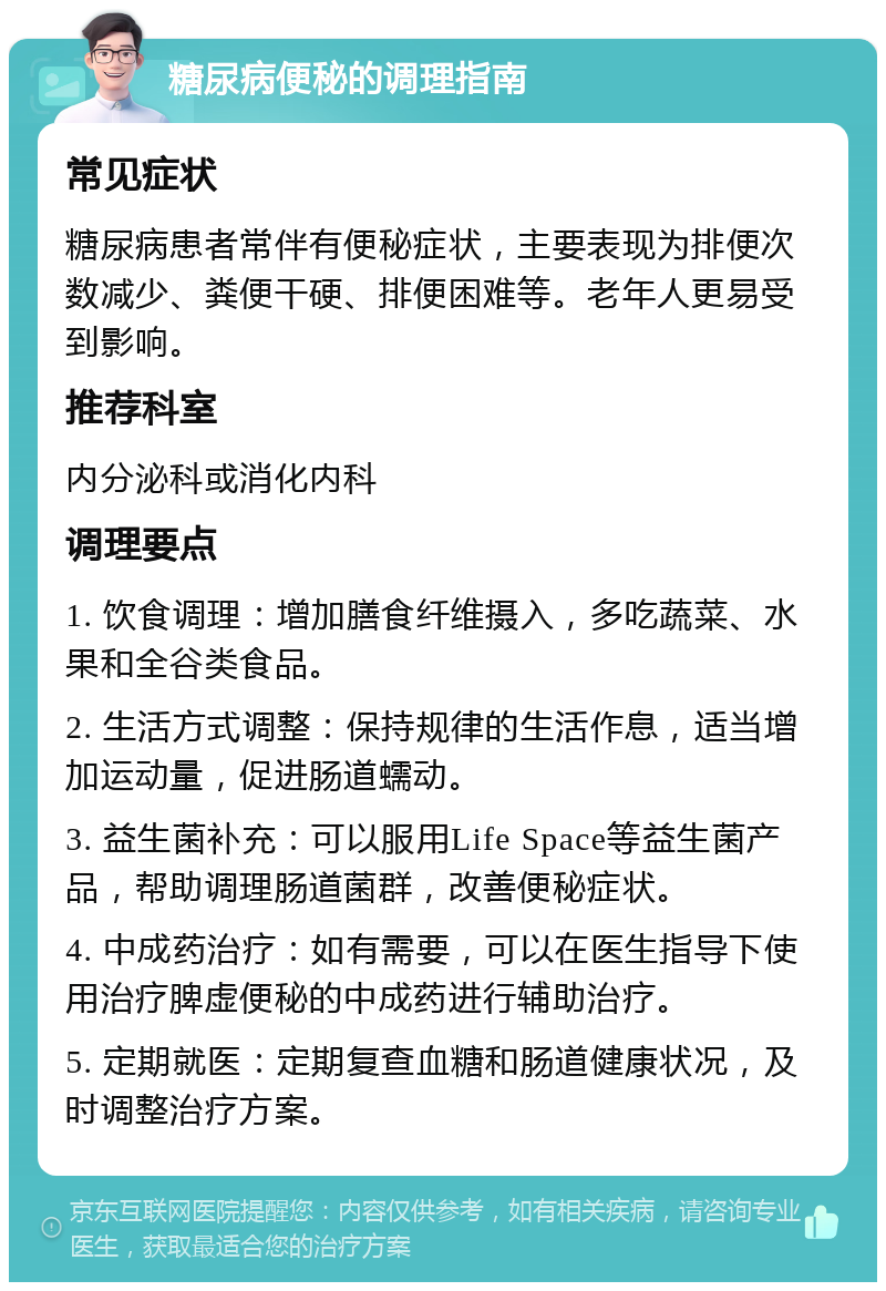 糖尿病便秘的调理指南 常见症状 糖尿病患者常伴有便秘症状，主要表现为排便次数减少、粪便干硬、排便困难等。老年人更易受到影响。 推荐科室 内分泌科或消化内科 调理要点 1. 饮食调理：增加膳食纤维摄入，多吃蔬菜、水果和全谷类食品。 2. 生活方式调整：保持规律的生活作息，适当增加运动量，促进肠道蠕动。 3. 益生菌补充：可以服用Life Space等益生菌产品，帮助调理肠道菌群，改善便秘症状。 4. 中成药治疗：如有需要，可以在医生指导下使用治疗脾虚便秘的中成药进行辅助治疗。 5. 定期就医：定期复查血糖和肠道健康状况，及时调整治疗方案。