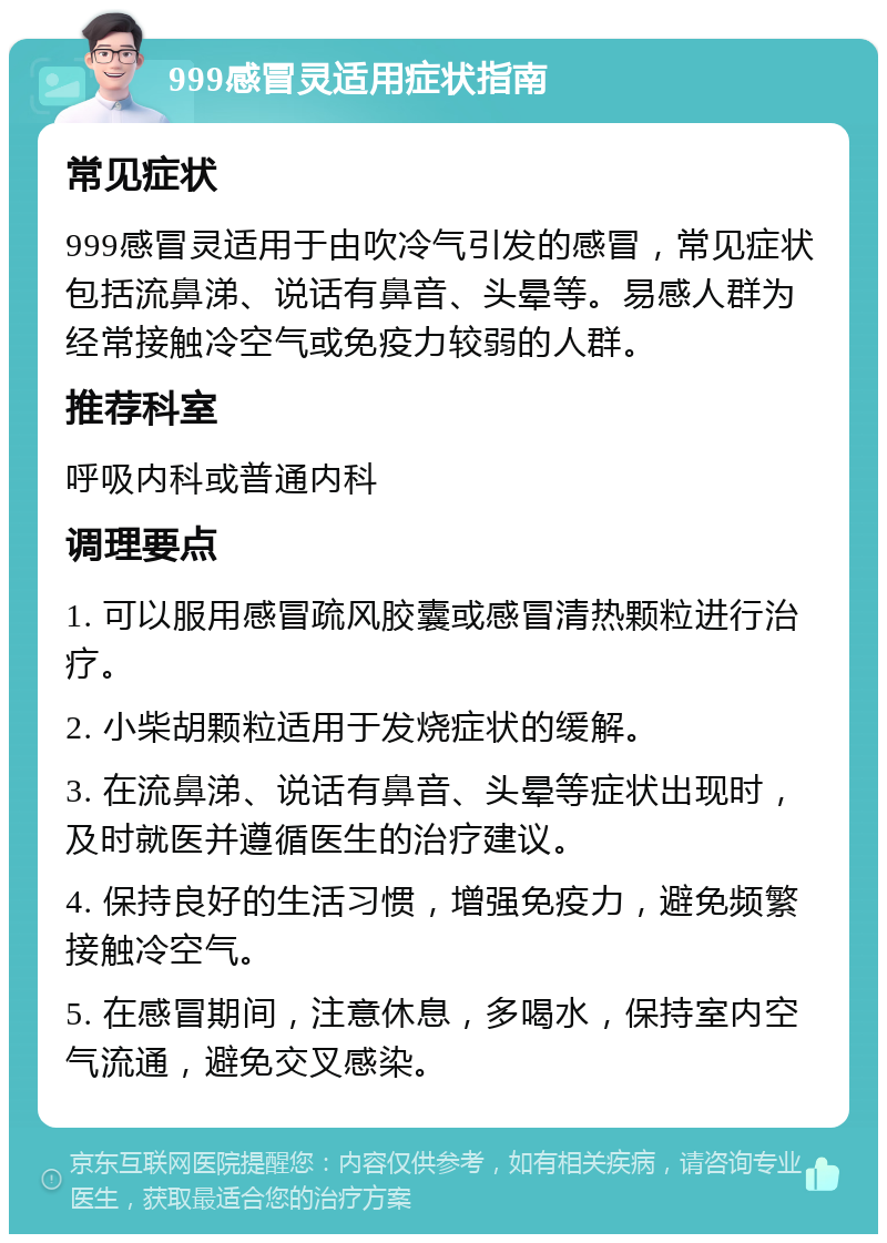 999感冒灵适用症状指南 常见症状 999感冒灵适用于由吹冷气引发的感冒，常见症状包括流鼻涕、说话有鼻音、头晕等。易感人群为经常接触冷空气或免疫力较弱的人群。 推荐科室 呼吸内科或普通内科 调理要点 1. 可以服用感冒疏风胶囊或感冒清热颗粒进行治疗。 2. 小柴胡颗粒适用于发烧症状的缓解。 3. 在流鼻涕、说话有鼻音、头晕等症状出现时，及时就医并遵循医生的治疗建议。 4. 保持良好的生活习惯，增强免疫力，避免频繁接触冷空气。 5. 在感冒期间，注意休息，多喝水，保持室内空气流通，避免交叉感染。